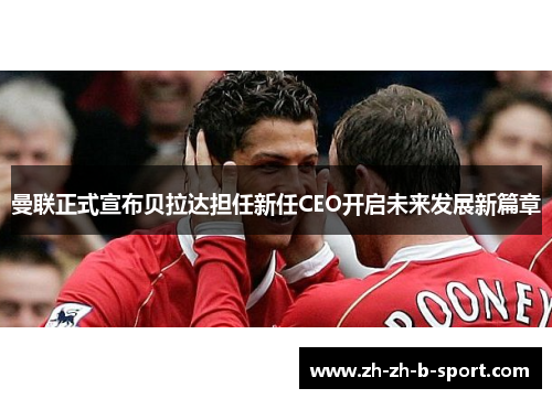 曼联正式宣布贝拉达担任新任CEO开启未来发展新篇章 曼联正式宣布贝拉达担任新任CEO开启未来发展新篇章