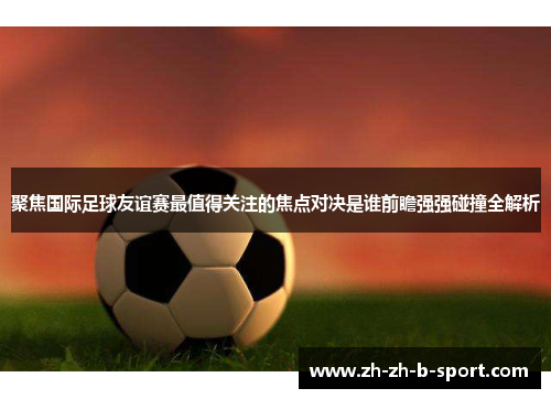 聚焦国际足球友谊赛最值得关注的焦点对决是谁前瞻强强碰撞全解析