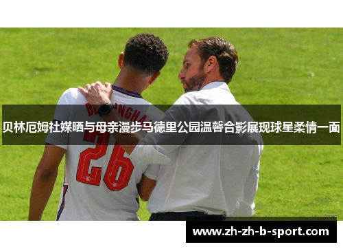 贝林厄姆社媒晒与母亲漫步马德里公园温馨合影展现球星柔情一面